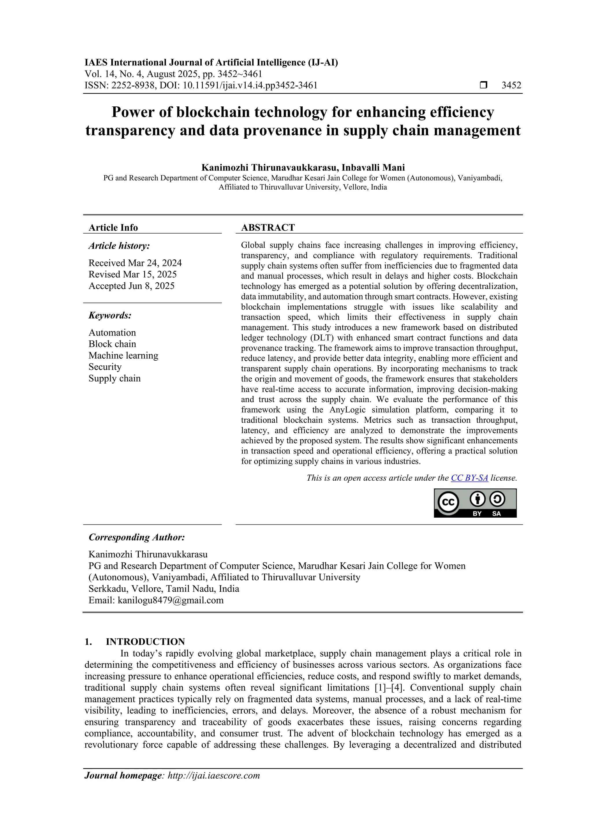 IAES International Journal of Artificial Intelligence (IJ-AI)
Vol. 14, No. 4, August 2025, pp. 3452~3461
ISSN: 2252-8938, DOI: 10.11591/ijai.v14.i4.pp3452-3461  3452
Journal homepage: http://ijai.iaescore.com
Power of blockchain technology for enhancing efficiency
transparency and data provenance in supply chain management
Kanimozhi Thirunavaukkarasu, Inbavalli Mani
PG and Research Department of Computer Science, Marudhar Kesari Jain College for Women (Autonomous), Vaniyambadi,
Affiliated to Thiruvalluvar University, Vellore, India
Article Info ABSTRACT
Article history:
Received Mar 24, 2024
Revised Mar 15, 2025
Accepted Jun 8, 2025
Global supply chains face increasing challenges in improving efficiency,
transparency, and compliance with regulatory requirements. Traditional
supply chain systems often suffer from inefficiencies due to fragmented data
and manual processes, which result in delays and higher costs. Blockchain
technology has emerged as a potential solution by offering decentralization,
data immutability, and automation through smart contracts. However, existing
blockchain implementations struggle with issues like scalability and
transaction speed, which limits their effectiveness in supply chain
management. This study introduces a new framework based on distributed
ledger technology (DLT) with enhanced smart contract functions and data
provenance tracking. The framework aims to improve transaction throughput,
reduce latency, and provide better data integrity, enabling more efficient and
transparent supply chain operations. By incorporating mechanisms to track
the origin and movement of goods, the framework ensures that stakeholders
have real-time access to accurate information, improving decision-making
and trust across the supply chain. We evaluate the performance of this
framework using the AnyLogic simulation platform, comparing it to
traditional blockchain systems. Metrics such as transaction throughput,
latency, and efficiency are analyzed to demonstrate the improvements
achieved by the proposed system. The results show significant enhancements
in transaction speed and operational efficiency, offering a practical solution
for optimizing supply chains in various industries.
Keywords:
Automation
Block chain
Machine learning
Security
Supply chain
This is an open access article under the CC BY-SA license.
Corresponding Author:
Kanimozhi Thirunavukkarasu
PG and Research Department of Computer Science, Marudhar Kesari Jain College for Women
(Autonomous), Vaniyambadi, Affiliated to Thiruvalluvar University
Serkkadu, Vellore, Tamil Nadu, India
Email: kanilogu8479@gmail.com
1. INTRODUCTION
In today’s rapidly evolving global marketplace, supply chain management plays a critical role in
determining the competitiveness and efficiency of businesses across various sectors. As organizations face
increasing pressure to enhance operational efficiencies, reduce costs, and respond swiftly to market demands,
traditional supply chain systems often reveal significant limitations [1]–[4]. Conventional supply chain
management practices typically rely on fragmented data systems, manual processes, and a lack of real-time
visibility, leading to inefficiencies, errors, and delays. Moreover, the absence of a robust mechanism for
ensuring transparency and traceability of goods exacerbates these issues, raising concerns regarding
compliance, accountability, and consumer trust. The advent of blockchain technology has emerged as a
revolutionary force capable of addressing these challenges. By leveraging a decentralized and distributed
 