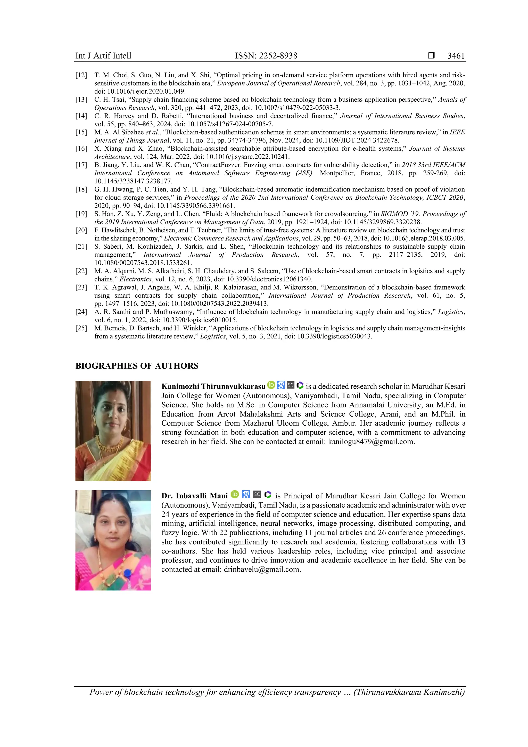 Int J Artif Intell ISSN: 2252-8938 
Power of blockchain technology for enhancing efficiency transparency … (Thirunavukkarasu Kanimozhi)
3461
[12] T. M. Choi, S. Guo, N. Liu, and X. Shi, “Optimal pricing in on-demand service platform operations with hired agents and risk-
sensitive customers in the blockchain era,” European Journal of Operational Research, vol. 284, no. 3, pp. 1031–1042, Aug. 2020,
doi: 10.1016/j.ejor.2020.01.049.
[13] C. H. Tsai, “Supply chain financing scheme based on blockchain technology from a business application perspective,” Annals of
Operations Research, vol. 320, pp. 441–472, 2023, doi: 10.1007/s10479-022-05033-3.
[14] C. R. Harvey and D. Rabetti, “International business and decentralized finance,” Journal of International Business Studies,
vol. 55, pp. 840–863, 2024, doi: 10.1057/s41267-024-00705-7.
[15] M. A. Al Sibahee et al., “Blockchain-based authentication schemes in smart environments: a systematic literature review,” in IEEE
Internet of Things Journal, vol. 11, no. 21, pp. 34774-34796, Nov. 2024, doi: 10.1109/JIOT.2024.3422678.
[16] X. Xiang and X. Zhao, “Blockchain-assisted searchable attribute-based encryption for e-health systems,” Journal of Systems
Architecture, vol. 124, Mar. 2022, doi: 10.1016/j.sysarc.2022.10241.
[17] B. Jiang, Y. Liu, and W. K. Chan, “ContractFuzzer: Fuzzing smart contracts for vulnerability detection,” in 2018 33rd IEEE/ACM
International Conference on Automated Software Engineering (ASE), Montpellier, France, 2018, pp. 259-269, doi:
10.1145/3238147.3238177.
[18] G. H. Hwang, P. C. Tien, and Y. H. Tang, “Blockchain-based automatic indemnification mechanism based on proof of violation
for cloud storage services,” in Proceedings of the 2020 2nd International Conference on Blockchain Technology, ICBCT 2020,
2020, pp. 90–94, doi: 10.1145/3390566.3391661.
[19] S. Han, Z. Xu, Y. Zeng, and L. Chen, “Fluid: A blockchain based framework for crowdsourcing,” in SIGMOD '19: Proceedings of
the 2019 International Conference on Management of Data, 2019, pp. 1921–1924, doi: 10.1145/3299869.3320238.
[20] F. Hawlitschek, B. Notheisen, and T. Teubner, “The limits of trust-free systems: A literature review on blockchain technology and trust
in the sharing economy,” Electronic Commerce Research and Applications, vol. 29, pp. 50–63, 2018, doi: 10.1016/j.elerap.2018.03.005.
[21] S. Saberi, M. Kouhizadeh, J. Sarkis, and L. Shen, “Blockchain technology and its relationships to sustainable supply chain
management,” International Journal of Production Research, vol. 57, no. 7, pp. 2117–2135, 2019, doi:
10.1080/00207543.2018.1533261.
[22] M. A. Alqarni, M. S. Alkatheiri, S. H. Chauhdary, and S. Saleem, “Use of blockchain-based smart contracts in logistics and supply
chains,” Electronics, vol. 12, no. 6, 2023, doi: 10.3390/electronics12061340.
[23] T. K. Agrawal, J. Angelis, W. A. Khilji, R. Kalaiarasan, and M. Wiktorsson, “Demonstration of a blockchain-based framework
using smart contracts for supply chain collaboration,” International Journal of Production Research, vol. 61, no. 5,
pp. 1497–1516, 2023, doi: 10.1080/00207543.2022.2039413.
[24] A. R. Santhi and P. Muthuswamy, “Influence of blockchain technology in manufacturing supply chain and logistics,” Logistics,
vol. 6, no. 1, 2022, doi: 10.3390/logistics6010015.
[25] M. Berneis, D. Bartsch, and H. Winkler, “Applications of blockchain technology in logistics and supply chain management-insights
from a systematic literature review,” Logistics, vol. 5, no. 3, 2021, doi: 10.3390/logistics5030043.
BIOGRAPHIES OF AUTHORS
Kanimozhi Thirunavukkarasu is a dedicated research scholar in Marudhar Kesari
Jain College for Women (Autonomous), Vaniyambadi, Tamil Nadu, specializing in Computer
Science. She holds an M.Sc. in Computer Science from Annamalai University, an M.Ed. in
Education from Arcot Mahalakshmi Arts and Science College, Arani, and an M.Phil. in
Computer Science from Mazharul Uloom College, Ambur. Her academic journey reflects a
strong foundation in both education and computer science, with a commitment to advancing
research in her field. She can be contacted at email: kanilogu8479@gmail.com.
Dr. Inbavalli Mani is Principal of Marudhar Kesari Jain College for Women
(Autonomous), Vaniyambadi, Tamil Nadu, is a passionate academic and administrator with over
24 years of experience in the field of computer science and education. Her expertise spans data
mining, artificial intelligence, neural networks, image processing, distributed computing, and
fuzzy logic. With 22 publications, including 11 journal articles and 26 conference proceedings,
she has contributed significantly to research and academia, fostering collaborations with 13
co-authors. She has held various leadership roles, including vice principal and associate
professor, and continues to drive innovation and academic excellence in her field. She can be
contacted at email: drinbavelu@gmail.com.
 