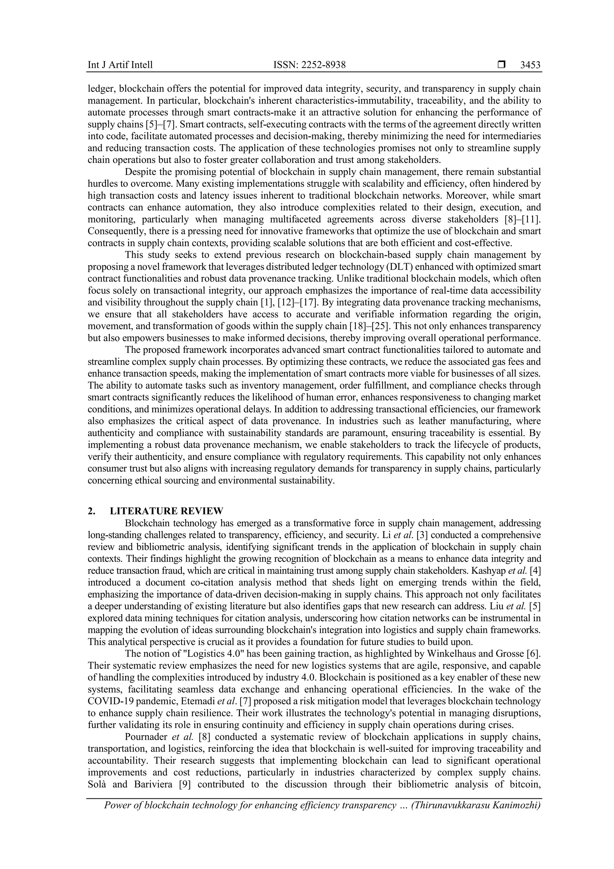 Int J Artif Intell ISSN: 2252-8938 
Power of blockchain technology for enhancing efficiency transparency … (Thirunavukkarasu Kanimozhi)
3453
ledger, blockchain offers the potential for improved data integrity, security, and transparency in supply chain
management. In particular, blockchain's inherent characteristics-immutability, traceability, and the ability to
automate processes through smart contracts-make it an attractive solution for enhancing the performance of
supply chains [5]–[7]. Smart contracts, self-executing contracts with the terms of the agreement directly written
into code, facilitate automated processes and decision-making, thereby minimizing the need for intermediaries
and reducing transaction costs. The application of these technologies promises not only to streamline supply
chain operations but also to foster greater collaboration and trust among stakeholders.
Despite the promising potential of blockchain in supply chain management, there remain substantial
hurdles to overcome. Many existing implementations struggle with scalability and efficiency, often hindered by
high transaction costs and latency issues inherent to traditional blockchain networks. Moreover, while smart
contracts can enhance automation, they also introduce complexities related to their design, execution, and
monitoring, particularly when managing multifaceted agreements across diverse stakeholders [8]–[11].
Consequently, there is a pressing need for innovative frameworks that optimize the use of blockchain and smart
contracts in supply chain contexts, providing scalable solutions that are both efficient and cost-effective.
This study seeks to extend previous research on blockchain-based supply chain management by
proposing a novel framework that leverages distributed ledger technology (DLT) enhanced with optimized smart
contract functionalities and robust data provenance tracking. Unlike traditional blockchain models, which often
focus solely on transactional integrity, our approach emphasizes the importance of real-time data accessibility
and visibility throughout the supply chain [1], [12]–[17]. By integrating data provenance tracking mechanisms,
we ensure that all stakeholders have access to accurate and verifiable information regarding the origin,
movement, and transformation of goods within the supply chain [18]–[25]. This not only enhances transparency
but also empowers businesses to make informed decisions, thereby improving overall operational performance.
The proposed framework incorporates advanced smart contract functionalities tailored to automate and
streamline complex supply chain processes. By optimizing these contracts, we reduce the associated gas fees and
enhance transaction speeds, making the implementation of smart contracts more viable for businesses of all sizes.
The ability to automate tasks such as inventory management, order fulfillment, and compliance checks through
smart contracts significantly reduces the likelihood of human error, enhances responsiveness to changing market
conditions, and minimizes operational delays. In addition to addressing transactional efficiencies, our framework
also emphasizes the critical aspect of data provenance. In industries such as leather manufacturing, where
authenticity and compliance with sustainability standards are paramount, ensuring traceability is essential. By
implementing a robust data provenance mechanism, we enable stakeholders to track the lifecycle of products,
verify their authenticity, and ensure compliance with regulatory requirements. This capability not only enhances
consumer trust but also aligns with increasing regulatory demands for transparency in supply chains, particularly
concerning ethical sourcing and environmental sustainability.
2. LITERATURE REVIEW
Blockchain technology has emerged as a transformative force in supply chain management, addressing
long-standing challenges related to transparency, efficiency, and security. Li et al. [3] conducted a comprehensive
review and bibliometric analysis, identifying significant trends in the application of blockchain in supply chain
contexts. Their findings highlight the growing recognition of blockchain as a means to enhance data integrity and
reduce transaction fraud, which are critical in maintaining trust among supply chain stakeholders. Kashyap et al. [4]
introduced a document co-citation analysis method that sheds light on emerging trends within the field,
emphasizing the importance of data-driven decision-making in supply chains. This approach not only facilitates
a deeper understanding of existing literature but also identifies gaps that new research can address. Liu et al. [5]
explored data mining techniques for citation analysis, underscoring how citation networks can be instrumental in
mapping the evolution of ideas surrounding blockchain's integration into logistics and supply chain frameworks.
This analytical perspective is crucial as it provides a foundation for future studies to build upon.
The notion of "Logistics 4.0" has been gaining traction, as highlighted by Winkelhaus and Grosse [6].
Their systematic review emphasizes the need for new logistics systems that are agile, responsive, and capable
of handling the complexities introduced by industry 4.0. Blockchain is positioned as a key enabler of these new
systems, facilitating seamless data exchange and enhancing operational efficiencies. In the wake of the
COVID-19 pandemic, Etemadi et al. [7] proposed a risk mitigation model that leverages blockchain technology
to enhance supply chain resilience. Their work illustrates the technology's potential in managing disruptions,
further validating its role in ensuring continuity and efficiency in supply chain operations during crises.
Pournader et al. [8] conducted a systematic review of blockchain applications in supply chains,
transportation, and logistics, reinforcing the idea that blockchain is well-suited for improving traceability and
accountability. Their research suggests that implementing blockchain can lead to significant operational
improvements and cost reductions, particularly in industries characterized by complex supply chains.
Solà and Bariviera [9] contributed to the discussion through their bibliometric analysis of bitcoin,
 