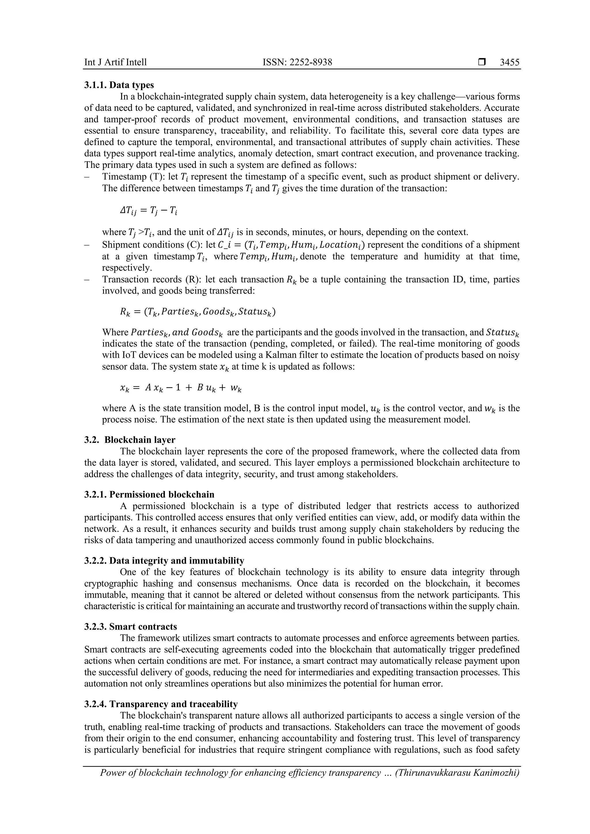 Int J Artif Intell ISSN: 2252-8938 
Power of blockchain technology for enhancing efficiency transparency … (Thirunavukkarasu Kanimozhi)
3455
3.1.1. Data types
In a blockchain-integrated supply chain system, data heterogeneity is a key challenge—various forms
of data need to be captured, validated, and synchronized in real-time across distributed stakeholders. Accurate
and tamper-proof records of product movement, environmental conditions, and transaction statuses are
essential to ensure transparency, traceability, and reliability. To facilitate this, several core data types are
defined to capture the temporal, environmental, and transactional attributes of supply chain activities. These
data types support real-time analytics, anomaly detection, smart contract execution, and provenance tracking.
The primary data types used in such a system are defined as follows:
‒ Timestamp (T): let 𝑇𝑖 represent the timestamp of a specific event, such as product shipment or delivery.
The difference between timestamps 𝑇𝑖 and 𝑇𝑗 gives the time duration of the transaction:
𝛥𝑇𝑖𝑗 = 𝑇𝑗 − 𝑇𝑖
where 𝑇𝑗 >𝑇𝑖, and the unit of 𝛥𝑇𝑖𝑗 is in seconds, minutes, or hours, depending on the context.
‒ Shipment conditions (C): let 𝐶_𝑖 = (𝑇𝑖, 𝑇𝑒𝑚𝑝𝑖, 𝐻𝑢𝑚𝑖, 𝐿𝑜𝑐𝑎𝑡𝑖𝑜𝑛𝑖) represent the conditions of a shipment
at a given timestamp 𝑇𝑖, where 𝑇𝑒𝑚𝑝𝑖, 𝐻𝑢𝑚𝑖, denote the temperature and humidity at that time,
respectively.
‒ Transaction records (R): let each transaction 𝑅𝑘 be a tuple containing the transaction ID, time, parties
involved, and goods being transferred:
𝑅𝑘 = (𝑇𝑘, 𝑃𝑎𝑟𝑡𝑖𝑒𝑠𝑘, 𝐺𝑜𝑜𝑑𝑠𝑘, 𝑆𝑡𝑎𝑡𝑢𝑠𝑘)
Where 𝑃𝑎𝑟𝑡𝑖𝑒𝑠𝑘, 𝑎𝑛𝑑 𝐺𝑜𝑜𝑑𝑠𝑘 are the participants and the goods involved in the transaction, and 𝑆𝑡𝑎𝑡𝑢𝑠𝑘
indicates the state of the transaction (pending, completed, or failed). The real-time monitoring of goods
with IoT devices can be modeled using a Kalman filter to estimate the location of products based on noisy
sensor data. The system state 𝑥𝑘 at time k is updated as follows:
𝑥𝑘 = 𝐴 𝑥𝑘 − 1 + 𝐵 𝑢𝑘 + 𝑤𝑘
where A is the state transition model, B is the control input model, 𝑢𝑘 is the control vector, and 𝑤𝑘 is the
process noise. The estimation of the next state is then updated using the measurement model.
3.2. Blockchain layer
The blockchain layer represents the core of the proposed framework, where the collected data from
the data layer is stored, validated, and secured. This layer employs a permissioned blockchain architecture to
address the challenges of data integrity, security, and trust among stakeholders.
3.2.1. Permissioned blockchain
A permissioned blockchain is a type of distributed ledger that restricts access to authorized
participants. This controlled access ensures that only verified entities can view, add, or modify data within the
network. As a result, it enhances security and builds trust among supply chain stakeholders by reducing the
risks of data tampering and unauthorized access commonly found in public blockchains.
3.2.2. Data integrity and immutability
One of the key features of blockchain technology is its ability to ensure data integrity through
cryptographic hashing and consensus mechanisms. Once data is recorded on the blockchain, it becomes
immutable, meaning that it cannot be altered or deleted without consensus from the network participants. This
characteristic is critical for maintaining an accurate and trustworthy record of transactions within the supply chain.
3.2.3. Smart contracts
The framework utilizes smart contracts to automate processes and enforce agreements between parties.
Smart contracts are self-executing agreements coded into the blockchain that automatically trigger predefined
actions when certain conditions are met. For instance, a smart contract may automatically release payment upon
the successful delivery of goods, reducing the need for intermediaries and expediting transaction processes. This
automation not only streamlines operations but also minimizes the potential for human error.
3.2.4. Transparency and traceability
The blockchain's transparent nature allows all authorized participants to access a single version of the
truth, enabling real-time tracking of products and transactions. Stakeholders can trace the movement of goods
from their origin to the end consumer, enhancing accountability and fostering trust. This level of transparency
is particularly beneficial for industries that require stringent compliance with regulations, such as food safety
 