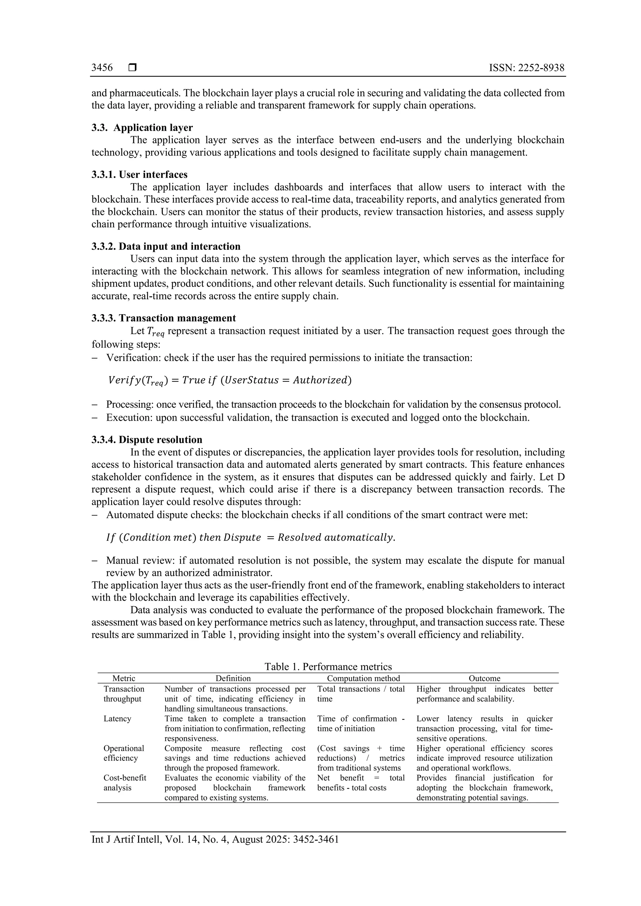  ISSN: 2252-8938
Int J Artif Intell, Vol. 14, No. 4, August 2025: 3452-3461
3456
and pharmaceuticals. The blockchain layer plays a crucial role in securing and validating the data collected from
the data layer, providing a reliable and transparent framework for supply chain operations.
3.3. Application layer
The application layer serves as the interface between end-users and the underlying blockchain
technology, providing various applications and tools designed to facilitate supply chain management.
3.3.1. User interfaces
The application layer includes dashboards and interfaces that allow users to interact with the
blockchain. These interfaces provide access to real-time data, traceability reports, and analytics generated from
the blockchain. Users can monitor the status of their products, review transaction histories, and assess supply
chain performance through intuitive visualizations.
3.3.2. Data input and interaction
Users can input data into the system through the application layer, which serves as the interface for
interacting with the blockchain network. This allows for seamless integration of new information, including
shipment updates, product conditions, and other relevant details. Such functionality is essential for maintaining
accurate, real-time records across the entire supply chain.
3.3.3. Transaction management
Let 𝑇𝑟𝑒𝑞 represent a transaction request initiated by a user. The transaction request goes through the
following steps:
− Verification: check if the user has the required permissions to initiate the transaction:
𝑉𝑒𝑟𝑖𝑓𝑦(𝑇𝑟𝑒𝑞) = 𝑇𝑟𝑢𝑒 𝑖𝑓 (𝑈𝑠𝑒𝑟𝑆𝑡𝑎𝑡𝑢𝑠 = 𝐴𝑢𝑡ℎ𝑜𝑟𝑖𝑧𝑒𝑑)
− Processing: once verified, the transaction proceeds to the blockchain for validation by the consensus protocol.
− Execution: upon successful validation, the transaction is executed and logged onto the blockchain.
3.3.4. Dispute resolution
In the event of disputes or discrepancies, the application layer provides tools for resolution, including
access to historical transaction data and automated alerts generated by smart contracts. This feature enhances
stakeholder confidence in the system, as it ensures that disputes can be addressed quickly and fairly. Let D
represent a dispute request, which could arise if there is a discrepancy between transaction records. The
application layer could resolve disputes through:
− Automated dispute checks: the blockchain checks if all conditions of the smart contract were met:
𝐼𝑓 (𝐶𝑜𝑛𝑑𝑖𝑡𝑖𝑜𝑛 𝑚𝑒𝑡) 𝑡ℎ𝑒𝑛 𝐷𝑖𝑠𝑝𝑢𝑡𝑒 = 𝑅𝑒𝑠𝑜𝑙𝑣𝑒𝑑 𝑎𝑢𝑡𝑜𝑚𝑎𝑡𝑖𝑐𝑎𝑙𝑙𝑦.
− Manual review: if automated resolution is not possible, the system may escalate the dispute for manual
review by an authorized administrator.
The application layer thus acts as the user-friendly front end of the framework, enabling stakeholders to interact
with the blockchain and leverage its capabilities effectively.
Data analysis was conducted to evaluate the performance of the proposed blockchain framework. The
assessment was based on key performance metrics such as latency, throughput, and transaction success rate. These
results are summarized in Table 1, providing insight into the system’s overall efficiency and reliability.
Table 1. Performance metrics
Metric Definition Computation method Outcome
Transaction
throughput
Number of transactions processed per
unit of time, indicating efficiency in
handling simultaneous transactions.
Total transactions / total
time
Higher throughput indicates better
performance and scalability.
Latency Time taken to complete a transaction
from initiation to confirmation, reflecting
responsiveness.
Time of confirmation -
time of initiation
Lower latency results in quicker
transaction processing, vital for time-
sensitive operations.
Operational
efficiency
Composite measure reflecting cost
savings and time reductions achieved
through the proposed framework.
(Cost savings + time
reductions) / metrics
from traditional systems
Higher operational efficiency scores
indicate improved resource utilization
and operational workflows.
Cost-benefit
analysis
Evaluates the economic viability of the
proposed blockchain framework
compared to existing systems.
Net benefit = total
benefits - total costs
Provides financial justification for
adopting the blockchain framework,
demonstrating potential savings.
 