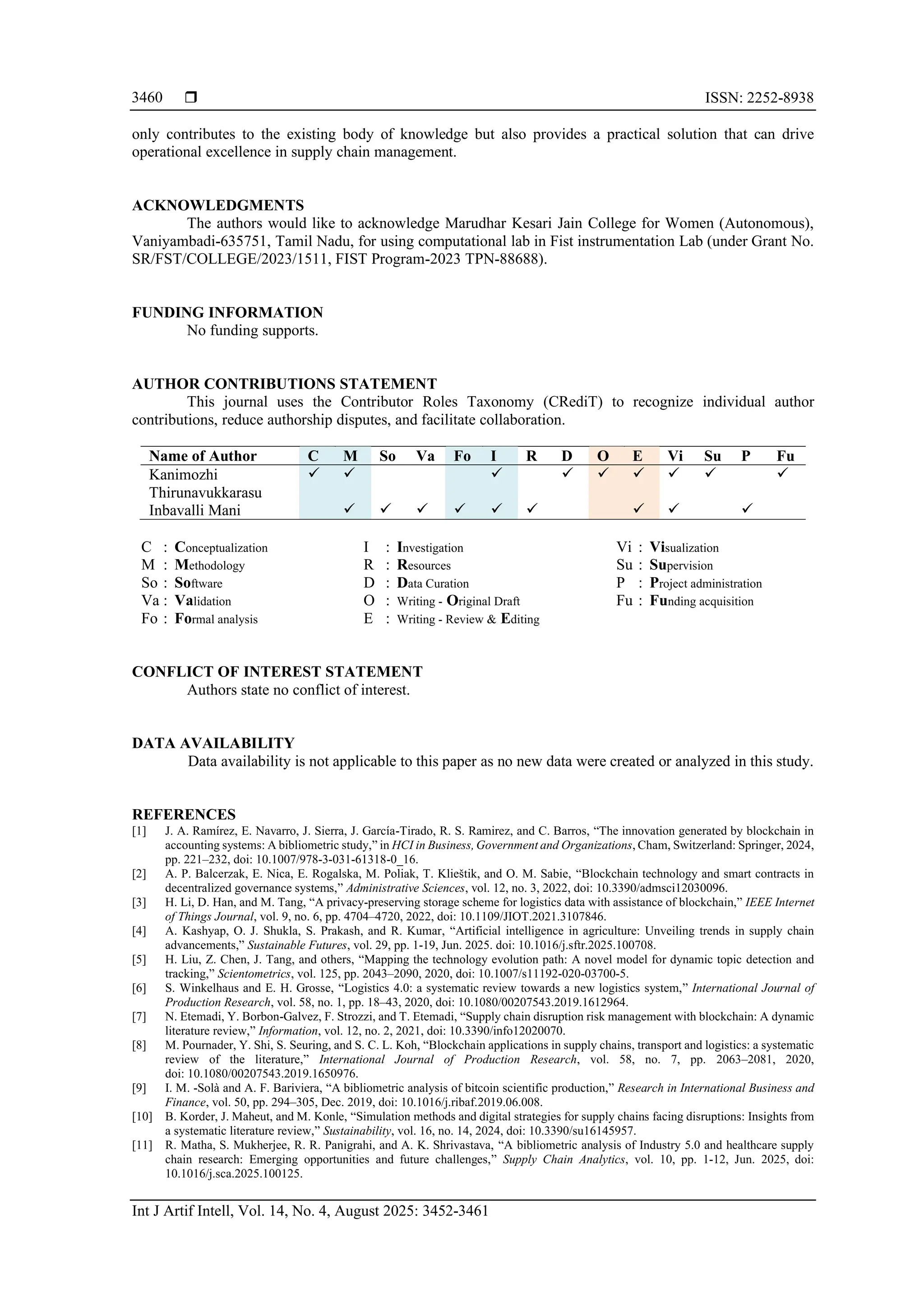  ISSN: 2252-8938
Int J Artif Intell, Vol. 14, No. 4, August 2025: 3452-3461
3460
only contributes to the existing body of knowledge but also provides a practical solution that can drive
operational excellence in supply chain management.
ACKNOWLEDGMENTS
The authors would like to acknowledge Marudhar Kesari Jain College for Women (Autonomous),
Vaniyambadi-635751, Tamil Nadu, for using computational lab in Fist instrumentation Lab (under Grant No.
SR/FST/COLLEGE/2023/1511, FIST Program-2023 TPN-88688).
FUNDING INFORMATION
No funding supports.
AUTHOR CONTRIBUTIONS STATEMENT
This journal uses the Contributor Roles Taxonomy (CRediT) to recognize individual author
contributions, reduce authorship disputes, and facilitate collaboration.
Name of Author C M So Va Fo I R D O E Vi Su P Fu
Kanimozhi
Thirunavukkarasu
✓ ✓ ✓ ✓ ✓ ✓ ✓ ✓ ✓
Inbavalli Mani ✓ ✓ ✓ ✓ ✓ ✓ ✓ ✓ ✓
C : Conceptualization
M : Methodology
So : Software
Va : Validation
Fo : Formal analysis
I : Investigation
R : Resources
D : Data Curation
O : Writing - Original Draft
E : Writing - Review & Editing
Vi : Visualization
Su : Supervision
P : Project administration
Fu : Funding acquisition
CONFLICT OF INTEREST STATEMENT
Authors state no conflict of interest.
DATA AVAILABILITY
Data availability is not applicable to this paper as no new data were created or analyzed in this study.
REFERENCES
[1] J. A. Ramírez, E. Navarro, J. Sierra, J. García-Tirado, R. S. Ramirez, and C. Barros, “The innovation generated by blockchain in
accounting systems: A bibliometric study,” in HCI in Business,Government and Organizations, Cham, Switzerland: Springer, 2024,
pp. 221–232, doi: 10.1007/978-3-031-61318-0_16.
[2] A. P. Balcerzak, E. Nica, E. Rogalska, M. Poliak, T. Klieštik, and O. M. Sabie, “Blockchain technology and smart contracts in
decentralized governance systems,” Administrative Sciences, vol. 12, no. 3, 2022, doi: 10.3390/admsci12030096.
[3] H. Li, D. Han, and M. Tang, “A privacy-preserving storage scheme for logistics data with assistance of blockchain,” IEEE Internet
of Things Journal, vol. 9, no. 6, pp. 4704–4720, 2022, doi: 10.1109/JIOT.2021.3107846.
[4] A. Kashyap, O. J. Shukla, S. Prakash, and R. Kumar, “Artificial intelligence in agriculture: Unveiling trends in supply chain
advancements,” Sustainable Futures, vol. 29, pp. 1-19, Jun. 2025. doi: 10.1016/j.sftr.2025.100708.
[5] H. Liu, Z. Chen, J. Tang, and others, “Mapping the technology evolution path: A novel model for dynamic topic detection and
tracking,” Scientometrics, vol. 125, pp. 2043–2090, 2020, doi: 10.1007/s11192-020-03700-5.
[6] S. Winkelhaus and E. H. Grosse, “Logistics 4.0: a systematic review towards a new logistics system,” International Journal of
Production Research, vol. 58, no. 1, pp. 18–43, 2020, doi: 10.1080/00207543.2019.1612964.
[7] N. Etemadi, Y. Borbon-Galvez, F. Strozzi, and T. Etemadi, “Supply chain disruption risk management with blockchain: A dynamic
literature review,” Information, vol. 12, no. 2, 2021, doi: 10.3390/info12020070.
[8] M. Pournader, Y. Shi, S. Seuring, and S. C. L. Koh, “Blockchain applications in supply chains, transport and logistics: a systematic
review of the literature,” International Journal of Production Research, vol. 58, no. 7, pp. 2063–2081, 2020,
doi: 10.1080/00207543.2019.1650976.
[9] I. M. -Solà and A. F. Bariviera, “A bibliometric analysis of bitcoin scientific production,” Research in International Business and
Finance, vol. 50, pp. 294–305, Dec. 2019, doi: 10.1016/j.ribaf.2019.06.008.
[10] B. Korder, J. Maheut, and M. Konle, “Simulation methods and digital strategies for supply chains facing disruptions: Insights from
a systematic literature review,” Sustainability, vol. 16, no. 14, 2024, doi: 10.3390/su16145957.
[11] R. Matha, S. Mukherjee, R. R. Panigrahi, and A. K. Shrivastava, “A bibliometric analysis of Industry 5.0 and healthcare supply
chain research: Emerging opportunities and future challenges,” Supply Chain Analytics, vol. 10, pp. 1-12, Jun. 2025, doi:
10.1016/j.sca.2025.100125.
 