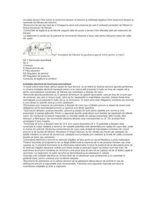 circulaţia aerului între tractor şi rezervorul tampon al remorcii şi stabileşte legătura între rezervorul tampon şi
camerele de frânare ale remorcii.
Rezervorul de aer are rolul de a înmagazina aerul sub presiune pe care îl cedează camerelor de frânare în
timpul procesului de frânare.
Conductele de legătură şi armăturile asigură căile de acces a aerului între diferitele părţi ale sistemului de
frânare.
La staţionare în pantă sau la pastoral se recomandă folosirea a doua cale pentru blocarea uneia din roţile
din spate.
Fig7. Instalaţia de frânare la pavilionul apicol (click pentru a mări).
SC.1 Semicupla asamblată
SC.2
I Inversor
R Rezervorul de aer
F Filtru decantor
RS Regulator de sarcină
RP Regulator de presiune
Conducte de legătură şi armături
Instalaţia electrică de iluminare-semnalizare
În acest articol este tratat ultimul capitol din fişa tehnică, ce se referă la dotarea remorcii apicole pavilionare
cu propria instalaţie electrică necesară pentru a se marca atât prezenţa în trafic pe timp de noapte cât şi
pentru semnalizarea manevrelor de frânare sau schimbare a direcţiei de mers.
Remorcile apicole pavilionare au în general dimensiuni de gabarit apreciabile, care pe timp de zi sunt uşor
de remarcat, dar care în timpul nopţii, când se fac deplasările în majoritatea cazurilor, trebuie foarte bine
semnalizate şi ca prezenţă în trafic dar şi ca dimensiuni. În acest sens este obligatorie montarea pe remorcă
a unor lămpi cu specific auto şi a unor catadioptri.
Efectuarea unor manevre de schimbare a direcţiei de mers sau a frânării precum şi starea de avarie este
obligatoriu să fie semnalizată luminos cu ajutorul unor lămpi specifice.
Tipul tuturor lămpilor, puterea becurilor, precum şi poziţia lor sunt precis stabilite prin norme şi sunt
prezentate în planşa alăturată. Pentru o siguranţă sporită unele lămpi sunt dublate de catadioptri de diferite
culori. De menţionat că trebuie respectate cu stricteţe datele din planşa prezentată, fără inovaţii, fără
adaosuri şi fără lipsuri. Se recomandă utilizarea lămpilor auto inscripţionate cu «E 19» acestea fiind
omologate în ţara noastră.
Tensiunea de lucru a lămpilor este de 12 V şi în cazuri deosebite 24 V. O polaritate a lămpilor este
conectată la masa metalică a remorcii, iar cealaltă polaritate este alimentată prin cablaj din cupru liţat, izolat
în manta din polivinil. Secţiunea conductorului de cupru este dictată de intensitatea curentului din circuit
precum şi de durata de folosire. Deoarece în timpul mersului au loc vibraţii sau frecări ale cablajului de
părţile metalice cu pericol de scurtcircuit, cablajele sunt protejate prin matisare şi tunele de cable (conducte
pozate pe şasiu sau caroserie).
Conectarea electrică a remorcii la vehiculul trăgător se face printr-un racord flexibil şi o priză multipolară.
Traseul racordului şi lungimea lui se va alege astfel încât la manevre să nu se producă întinderi sau chiar
ruperea sa. în practică recomand ca la efectuarea manevrelor în locul de pastoral să se decupleze priza de
la vehiculul trăgător deoarece virările sunt foarte ample şi pericolul ruperii racordului sunt mai mari. De
asemenea recomand montarea pe remorcă a unei prize auto la care să se cupleze cel de al doilea capăt al
racordului. La staţionare, la cules racordul se demontează şi se păstrează în cabină.
Execuţia unei instalaţii electrice se va face doar de un electrician auto profesionist şi cu materiale în
perfectă stare, pentru evitarea unor incidente nedorite.
Recomand de asemenea ca în cabina remorcii să se găsească câteva becuri de schimb în caz de
defecţiune precum şi siguranţele auto recomandate. Folosirea unor siguranţe majorate pot duce la
incendierea instalaţiei şi chiar a vagonului.
 