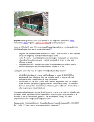 Stupina numită și prisacă, este locul pe care se află amplasate familiile de albine
împreună cu stupii respectivi, cabana, inventarul și instalațiile anexe.
Legea nr. 131 din 30 iunie 2010 pentru modificarea și completarea Legii apiculturii nr.
89/1998 definește, între altele, următorii termeni:[1]
• stupină - un ansamblu unitar de familii de albine - stupi/loc unde se cresc albinele,
unde sunt amplasați stupii și toate instalațiile anexe;
• vatra de stupină - locul de amplasare a unei stupine permanente sau temporare;
• stupină staționară/permanentă - stupină amplasată de obicei în locul unde
albinele iernează;
• stupină temporară - stupină transportată și amplasată temporar lângă sursele
melifere pentru perioada de cules și mutată ulterior în alt loc.
La alegerea unei vetre bune de stupină trebuie ținut cont de 2 factori:[2]
• floră (Trebuie să existe resurse melifere bogate pe o rază de 1000-1500m,
deoarece ele sunt folosite pe timp mai puțin favorabil, în timp ce cele mai
îndepărtate sunt vizitate numai pe timp foarte bun)
• microclimat (Se vor evita locurile unde vânturile bat puternic, mai ales dinspre
nord, deoarece este periculos pentru iernarea familiilor de albine. De asemenea,
locul nu trebuie să fie prea umed sau mlăștinos, dar să aibă surse de apă, să nu se
afle în apropierea întreprinderilor).
Așezarea stupilor în prisacă trebuie făcută în așa fel ca să se evite rătăcirea albinelor, dar
mai ales a mătcii ieșite la zborul de împerechere. Stupii se așează pe postamente la o
înălțime de 30 - 50 cm de la sol, pentru a-i feri de umiditate, curenți reci iarna,
temperatura solului vara și de atacul șoarecilor.[2]
Regulamentul Consiliului Europei Despre Producerea Agricolă Organică No 1804/1999
din 19 iulie 1999, prevede că amplasarea stupinei presupune:[3]
 