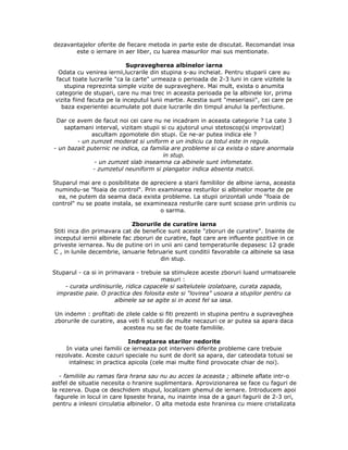 dezavantajelor oferite de fiecare metoda in parte este de discutat. Recomandat insa
este o iernare in aer liber, cu luarea masurilor mai sus mentionate.
Supravegherea albinelor iarna
Odata cu venirea iernii,lucrarile din stupina s-au incheiat. Pentru stuparii care au
facut toate lucrarile "ca la carte" urmeaza o perioada de 2-3 luni in care vizitele la
stupina reprezinta simple vizite de supraveghere. Mai mult, exista o anumita
categorie de stupari, care nu mai trec in aceasta perioada pe la albinele lor, prima
vizita fiind facuta pe la inceputul lunii martie. Acestia sunt "meseriasii", cei care pe
baza experientei acumulate pot duce lucrarile din timpul anului la perfectiune.
Dar ce avem de facut noi cei care nu ne incadram in aceasta categorie ? La cate 3
saptamani interval, vizitam stupii si cu ajutorul unui stetoscop(si improvizat)
ascultam zgomotele din stupi. Ce ne-ar putea indica ele ?
- un zumzet moderat si uniform e un indiciu ca totul este in regula.
- un bazait puternic ne indica, ca familia are probleme si ca exista o stare anormala
in stup.
- un zumzet slab inseamna ca albinele sunt infometate.
- zumzetul neuniform si plangator indica absenta matcii.
Stuparul mai are o posibilitate de apreciere a starii familiilor de albine iarna, aceasta
numindu-se "foaia de control". Prin examinarea resturilor si albinelor moarte de pe
ea, ne putem da seama daca exista probleme. La stupii orizontali unde "foaia de
control" nu se poate instala, se examineaza resturile care sunt scoase prin urdinis cu
o sarma.
Zborurile de curatire iarna
Stiti inca din primavara cat de benefice sunt aceste "zboruri de curatire". Inainte de
inceputul iernii albinele fac zboruri de curatire, fapt care are influente pozitive in ce
priveste iernarea. Nu de putine ori in unii ani cand temperaturile depasesc 12 grade
C , in lunile decembrie, ianuarie februarie sunt conditii favorabile ca albinele sa iasa
din stup.
Stuparul - ca si in primavara - trebuie sa stimuleze aceste zboruri luand urmatoarele
masuri :
- curata urdinisurile, ridica capacele si saltelutele izolatoare, curata zapada,
imprastie paie. O practica des folosita este si "lovirea" usoara a stupilor pentru ca
albinele sa se agite si in acest fel sa iasa.
Un indemn : profitati de zilele calde si fiti prezenti in stupina pentru a supraveghea
zborurile de curatire, asa veti fi scutiti de multe necazuri ce ar putea sa apara daca
acestea nu se fac de toate familiile.
Indreptarea starilor nedorite
In viata unei familii ce ierneaza pot interveni diferite probleme care trebuie
rezolvate. Aceste cazuri speciale nu sunt de dorit sa apara, dar cateodata totusi se
intalnesc in practica apicola (cele mai multe fiind provocate chiar de noi).
- familiile au ramas fara hrana sau nu au acces la aceasta ; albinele aflate intr-o
astfel de situatie necesita o hranire suplimentara. Aprovizionarea se face cu faguri de
la rezerva. Dupa ce deschidem stupul, localizam ghemul de iernare. Introducem apoi
fagurele in locul in care lipseste hrana, nu inainte insa de a gauri fagurii de 2-3 ori,
pentru a inlesni circulatia albinelor. O alta metoda este hranirea cu miere cristalizata
 