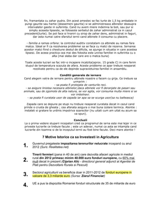fin, framantata cu zahar pudra. Din acest amestec se fac turte de 1,5 kg ambalate in
pungi gaurite sau hartie (deasemeni gaurita) si se administreaza albinelor deasupra
intervalelor gasite in suferinta. Cand nu avem miere indemna la boli, sau pur si
simplu aceasta lipseste, se foloseste serbetul de zahar administrat ca in cazul
precedent(turte). Se pot face si hraniri cu sirop de zahar dens, administrat in faguri,
dar asta numai catre sfarsitul iernii cand albinele il consuma cu placere.
- familia a ramas orfana: la controlul auditiv constatam ca albinele au ramas fara
matca. Ideal ar fi ca rezolvarea problemei sa se faca cu matci de rezerva. Iernarea
acestor matci fiind o chestiune destul de dificila, se ajunge in situatia in care acestea
lipsesc. De aceea practica cea mai des folosita este unirea familiei in suferinta cu o
alta (mai slaba dar care are o matca buna)
Toate aceste lucrari se fac intr-o incapere incalzita(aprox. 15 grade C) in care ferim
stupul de temperatura scazuta de afara. Aceste probleme ce apar trebuie neaparat
rezolvate pentru ca de ele depinde supravietuirea familiei in ansamblu.
Conditii generale de iernare
Cand alegem vatra de iernare pentru albinele noastre o facem cu grija. Ce trebuie sa
urmarim :
- sa poata fi protejata de vanturile reci.
- sa asigure linistea necesara albinelor;daca albinele vor fi deranjate de pasari sau
animale, sau de zgomote de alta natura, se vor agita, vor consuma multa miere si se
vor imbolnavi.
- sa poata fi curatata usor de zapada iar apa sa se scurga usor(sa nu balteasca)
Zapada care se depune pe stupi nu trebuie neaparat curatata decat in cazul cand
prinde o crusta de gheata ; cea afanata asigura o mai buna izolare termica. Atentie :
instalati si gratare la urdinis impotriva soarecilor (nu uitati cum am uitat eu acum sa
va spun).
Concluzii
La o prima vedere stuparii incepatori cred ca programul de iarna este mai lejer in ce
priveste lucrarile ce trebuie facute ; este un adevar, numai ca asta se intampla cand
lucrarile din toamna si de la inceputul iernii au fost bine facute. Deci mare atentie !
7 Motive Istorice ca sa Investesti in Agricultura
1. Guvernul pregateste impozitarea terenurilor nelucrate incepand cu anul
2012 (Surs: Realitatea.net)
2.
Tinerii fermieri (pana in 40 de ani) care dezvolta afaceri agricole in mediul
rural din 2012 primesc minim 40.000 euro fonduri europene, cu 60% mai
mult decat in prezent (Ciprian Alic - directorul general adjunct al Agentiei de
Plati pentru Dezvoltare Rurala si Pescuit)
3. Sectorul agriculturii va beneficia doar in 2011-2012 de fonduri europene in
valoare de 3,3 miliarde euro (Sursa: Ziarul Financiar)
4. UE a pus la dispozitia Romaniei fonduri structurale de 35 de miliarde de euro
 