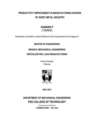 PRODUCTIVITY IMPROVEMENT IN MANUFACTURING DIVISION
OF SHEET METAL INDUSTRY
KANNAN P
(13MM09)
Dissertation submitted in partial fulfillment of the requirements for the degree of
MASTER OF ENGINEERING
BRANCH: MECHANICAL ENGINEERING
SPECIALIZATION: LEAN MANUFACTURING
Anna University
Chennai
MAY 2015
DEPARTMENT OF MECHANICAL ENGINEERING
PSG COLLEGE OF TECHNOLOGY
(Autonomous Institution)
COIMBATORE – 641 004
 