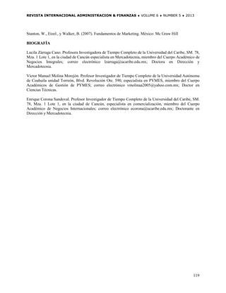 REVISTA INTERNACIONAL ADMINISTRACION & FINANZAS ♦ VOLUME 6 ♦ NUMBER 5 ♦ 2013




Stanton, W., Etzel., y Walker, B. (2007). Fundamentos de Marketing. México: Mc Graw Hill

BIOGRAFÍA

Lucila Zárraga Cano. Profesora Investigadora de Tiempo Completo de la Universidad del Caribe, SM. 78,
Mza. 1 Lote 1, en la ciudad de Cancún especialista en Mercadotecnia, miembro del Cuerpo Académico de
Negocios Integrales; correo electrónico lzarraga@ucaribe.edu.mx; Doctora en Dirección y
Mercadotecnia.

Víctor Manuel Molina Morejón. Profesor Investigador de Tiempo Completo de la Universidad Autónoma
de Coahuila unidad Torreón, Blvd. Revolución Ote. 590, especialista en PYMES, miembro del Cuerpo
Académicos de Gestión de PYMES; correo electrónico vmolinaa2005@yahoo.com.mx; Doctor en
Ciencias Técnicas.

Enrique Corona Sandoval. Profesor Investigador de Tiempo Completo de la Universidad del Caribe, SM.
78, Mza. 1 Lote 1, en la ciudad de Cancún, especialista en comercialización, miembro del Cuerpo
Académico de Negocios Internacionales; correo electrónico ecorona@ucaribe.edu.mx; Doctorante en
Dirección y Mercadotecnia.




                                                                                                 119
 