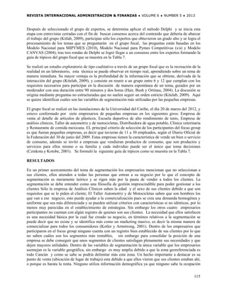 REVISTA INTERNACIONAL ADMINISTRACION & FINANZAS ♦ VOLUME 6 ♦ NUMBER 5 ♦ 2013



Después de seleccionado el grupo de expertos, se determina aplicar el método Delphi y se inicia esta
etapa con entrevistas cerradas con el fin de buscar consenso acerca del contenido que debería de abarcar
el trabajo del grupo (Kitlab, 2009), participan sólo los expertos que obtuvieron un grado alto y se logra el
procesamiento de los temas que se preguntarán en el grupo focal, las preguntas están basadas en los
Modelo Nacional para MIPYMES (2010), Modelo Nacional para Pymes Competitivas (s/a) y Modelo
CANVAS (2004); tras tres rondas de Delphi se logró llegar a un consenso entre los expertos formando la
guía de tópicos del grupo focal que se muestra en la Tabla 7.

Se realizó un estudio exploratorio de tipo cualitativo a través de un grupo focal que es la recreación de la
realidad en un laboratorio, esta técnica se puede observar en tiempo real, aprendiendo sobre un tema de
manera inmediata. Su mayor ventaja es la profundidad de la información que se obtiene, derivada de la
interacción del grupo (Kitelab, 2009), y consiste en reunir a un grupo entre 6 y 12 que cumplan con los
requisitos necesarios para participar en la discusión de manera espontánea de un tema, guiados por un
moderador con una duración entre 90 minutos y dos horas (Hair, Bush y Ortinau, 2004). La discusión se
origina mediante preguntas no estructuradas que no suelen seguir un orden estricto (Kitelab, 2009). Aquí
se quiere identificar cuáles son las variables de segmentación más utilizadas por las pequeñas empresas.

El grupo focal se realizó en las instalaciones de la Universidad del Caribe, el día 20 de marzo del 2012, y
estuvo conformado por siete empresarios de pequeñas empresas en los siguientes giros: Empresa de
venta al detalle de artículos de plásticos, Escuela deportiva de alto rendimiento de tenis, Empresa de
análisis clínicos, Taller de automotriz y de motocicletas, Distribuidora de agua potable, Clínica veterinaria
y Restaurante de comida mexicana. EL principal criterio de selección de los participantes del focus group
es que fueran pequeñas empresas, es decir que tuvieran de 11 a 30 empleados, según el Diario Oficial de
la Federación del 30 de junio del 2009. Estas empresas tienen la característica de vende un bien o servicio
de consumo, además se invitó a empresas que vendieran productos de consumo, que son productos y
servicios para ellos mismo o su familia y cada individuo puede ser el único que toma decisiones
(Czinkota y Kotobe, 2001). Se formuló la siguiente guía de tópicos como se muestra en la Tabla 7.

RESULTADOS

En un primer acercamiento del tema de segmentación los empresarios mencionan que no seleccionan a
sus clientes, ellos atienden a todas las personas que entran a su negocio por lo que el concepto de
segmentación es meramente teórico y se rigen más por la pauta de vender a todos los clientes. La
segmentación se debe entender como una filosofía de gestión imprescindible para poder gestionar a los
clientes Sólo la empresa de Análisis Clínicos saben la edad y el sexo de sus clientes debido a que son
requisitos que se le piden al cliente; El Taller Automotriz y de Motocicletas saben que son hombres los
que van a ese negocio, esto puede ayudar a la comercialización pues se crea una demanda homogénea y
uniforme que sea más diferenciada y se pueden utilizar criterios con características si no idénticas, por lo
menos muy parecidas en el establecimiento de estrategias. Sin embargo los otros cuatro empresarios
participantes no cuentan con algún registro de quienes son sus clientes. La necesidad que ellos satisfacen
es una necesidad básica por la cual fue creado su negocio, en términos relativos a la segmentación se
puede decir que no existe y se identifica más como un marketing masivo, es decir la misma manera de
comercializar para todos los consumidores (Kotler y Armstrong, 2001). Dentro de los empresarios que
participaron en el focus group ninguno cuenta con un registro bien establecido de sus clientes por lo que
no saben cuáles son los segmentos más rentables, sin embargo para consolidar la posición de una
empresa se debe conseguir que unos segmentos de clientes satisfagan plenamente sus necesidades y que
dejen mayores utilidades. Dentro de las variables de segmentación la única variable que los empresarios
asemejan es la variable geográfica, sin embargo es muy amplia debido a que la zona georeferenciada es
todo Cancún y como se sabe se podría delimitar más esta zona. Un hecho importante a destacar es su
punto de venta (ubicación de lugar de trabajo) esta debido a que ellos vieron que sus clientes estaban ahí,
o porque es barata la renta. Ninguno utiliza información demográfica ya que ninguno sabe la ocupación


                                                                                                         115
 