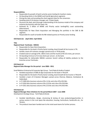 Responsibilities
• Responsible for growth of bank’s priority sector lending for Southern states.
• On boarding clients in the MSME and Food & Agriculture segments
• Driving the sales and providing the client segment data for the conversion.
• Handling total of 14 solution manager and 3 State Heads.
• Structure the deal, post thorough understanding of the business model of the company and
enhance the business with the lower risk.
• Achieved Rs. 5 billion of MSME and Priority sector lending(PSL) asset outstanding
disbursement.
• Responsible for New Client Acquisition and Managing the portfolio in the SME & BB
segment.
• Responsible for south to handle the RBI related queries on Priority sector lending.
ICICI Bank Ltd. (April-2011- April 2015)
Title
Regional Head- Tamilnadu - SMEAG
• Responsible for New Client Acquisition.
• Responsible for the bank's Priority Sector Lending, Asset Growth & Fee Income in TN.
• Handle a team of 6 solution manager spread across in TN & pondy.
• Created asset on average of Rs. 200.0 crores and fee income of Rs 6.0 crores, per annum.
• On boarding minimum of 15 new clients per annum , to the bank.
• Responsible for deliverable SMEAG customer branch selling all liability products to the
branches across Tamilnadu.
ICICI Bank Ltd
Regional Sales Manager for the period June 2008 – 2011
Small Medium Enterprise & Corporate Agri Group - Tamil Nadu & Andhra Pradesh
• Handled acquisition of SMEs & Agri Corporates for the bank in TN & AP.
• Responsible for the bank's Priority Sector Lending, Asset Growth & Fee Income in TN & AP.
• Handled a team of 8 Solution Managers spread across Chennai, Madurai, Coimbatore &
Hyderabad.
• In FY 2009 did a business volume of Rs.1.6 Bn and a fee of Rs.20.0 Mn.
• In FY 2010 did a business volume of Rs.12.0 Bn and a fee of Rs.50.0 Mn.
• In FY 2011 did a business volume of Rs.15.0 Bn and a fee of Rs.90.0 Mn.
ICICI Bank Ltd
Regional Manager-New Initiatives for the period March 2007 – June 2008
Development Strategy Group - Tamil Nadu & Kerala
• Handled identification, design, structuring & testing of new products/opportunities in
various sectors in the rural space like education, housing, horticulture, handicrafts etc., for
TN & KL.
• The products have been handed over to the retail asset teams for further process.
 