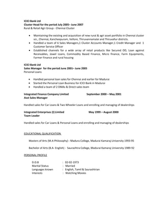 ICICI Bank Ltd
Cluster Head for the period July 2005– June 2007
Rural & Retail Agri Group - Chennai Cluster
• Maintaining the existing and acquisition of new rural & agri asset portfolio in Chennai cluster
viz., Chennai, Kancheepuram, Vellore, Thiruvannamalai and Thiruvallur districts.
• Handled a team of 6 Sales Managers,1 Cluster Accounts Manager,1 Credit Manager and 1
Customer Service Officer
• Established channels for a wide array of retail products like Secured OD, Loan against
Receivables, Jewel Loans, Commodity Based Finance, Micro finance, Farm Equipments,
Farmer Finance and rural housing
ICICI Bank Ltd
Sales Manager for the period June 2001– June 2005
Personal Loans
• Handled personal loan sales for Chennai and earlier for Madurai
• Started the Personal Loan Business for ICICI Bank in Madurai
• Handled a team of 2 DMAs & Direct sales team
Integrated Finance Company Limited September 2000 – May 2001
Asst Sales Manager
Handled sales for Car Loans & Two Wheeler Loans and enrolling and managing of dealerships
Integrated Enterprises (I) Limited May 1999 – August 2000
Team Leader
Handled sales for Car Loans & Personal Loans and enrolling and managing of dealerships
EDUCATIONAL QUALIFICATION
Masters of Arts (M.A Philosophy) - Madura College, Madurai Kamaraj University 1993-95
Bachelor of Arts (B.A- English) - Saurashtra College, Madurai Kamaraj University 1989-92
PERSONAL PROFILE
D.O.B : 02-02-1973
Marital Status : Married
Languages known : English, Tamil & Saurashtrian
Interests : Watching Movies
 
