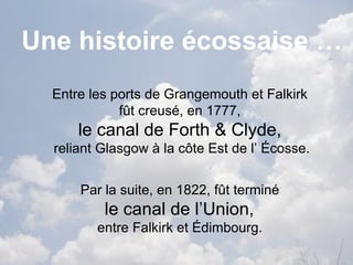 Une histoire écossaise …
  Entre les ports de Grangemouth et Falkirk
             fût creusé, en 1777,
      le canal de Forth & Clyde,
  reliant Glasgow à la côte Est de l’ Écosse.


      Par la suite, en 1822, fût terminé
          le canal de l’Union,
         entre Falkirk et Édimbourg.
 