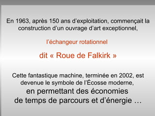 En 1963, après 150 ans d’exploitation, commençait la
construction d’un ouvrage d’art exceptionnel,
l’échangeur rotationnel
dit « Roue de Falkirk »
Cette fantastique machine, terminée en 2002, est
devenue le symbole de l’Écosse moderne,
en permettant des économies
de temps de parcours et d’énergie …
 