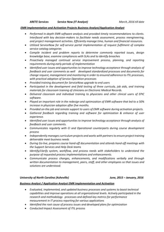 ARETE Services Service Now (IT Analyst) March, 2016 till date
EMR Implementation and Activation Projects Business Analyst/Application Analyst
 Performed in-depth EMR software analysis and provided timely recommendations to clients.
Interfaced with key decision-makers to facilitate needs assessment, process reengineering,
and project management activities. Efficiently manage time, human and financial resources.
 Utilized ServiceNow for self-service portal implementation of request fulfilment of complex
service catalog categories
 Compile incident and problem reports to determine commonly reported issues, design
knowledge base, examine compliances with SLAs and to identify breaches
 Proactively managed continual service improvement process, planning, and reporting
requirements during early periods of implementation
 Identified user issues and opportunities to improve technology acceptance through analysis of
feedback and user comments as well developed standardized processes and documents for
change request, management and monitoring in order to ensured adherence to ITIL processes,
with practical adoption of Service Operation processes
 Provided training document for ServiceNow upgrade to end users
 Participated in the development and field testing of three curricula, job aids, and training
materials for classroom training of clinicians on Electronic Medical Records.
 Delivered classroom and individual training to physicians and other clinical users of EPIC
software.
 Played an important role in the redesign and optimization of EMR software that led to a 50%
increase in physician adoption after five months.
 Provided on-the-job and remote support to users of EMR software during activation projects.
 Gathered feedback regarding training and software for optimization & enhance of user
experience.
 Identified user issues and opportunities to improve technology acceptance through analysis of
feedback and user comments.
 Communicates regularly with CI and Operational counterparts during course development
process
 Independently manages curriculum projects and works with partners to ensure project training
deliverable meet business needs
 During Go-live, prepares course hand-off documentation and attends hand-off meetings with
the Support Services and Help Desk teams
 Identify/clarify system, workflow, and process needs with stakeholders to understand the
purpose of requested process implementations and enhancements.
 Communicate process changes, enhancements, and modifications verbally and through
written documentation to management, peers, staff, and other employees so that issues and
solutions are understood.
University of North Carolina (Asheville) June, 2015 – January, 2016
Business Analyst / Application Analyst EMR Implementation and Activation
 Evaluated, implemented, and updated business processes and systems to boost technical
capabilities and improve operations at all organizational levels. Actively participated in the
research and methodology processes and defined key metrics for performance
measurement in IT process reporting for various applications
 Identified the root cause of process issues and developed plans for optimization
 Conducted Impact Assessment of ITIL process
 