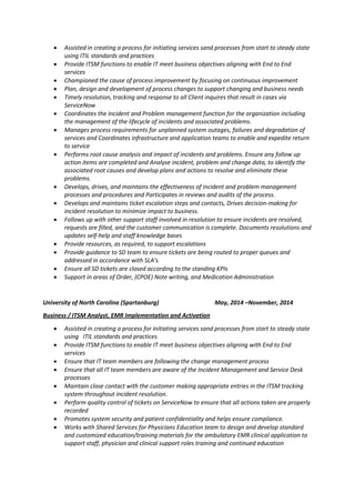  Assisted in creating a process for initiating services sand processes from start to steady state
using ITIL standards and practices
 Provide ITSM functions to enable IT meet business objectives aligning with End to End
services
 Championed the cause of process improvement by focusing on continuous improvement
 Plan, design and development of process changes to support changing and business needs
 Timely resolution, tracking and response to all Client inquires that result in cases via
ServiceNow
 Coordinates the Incident and Problem management function for the organization including
the management of the lifecycle of incidents and associated problems.
 Manages process requirements for unplanned system outages, failures and degradation of
services and Coordinates infrastructure and application teams to enable and expedite return
to service
 Performs root cause analysis and impact of incidents and problems. Ensure any follow up
action items are completed and Analyse incident, problem and change data, to identify the
associated root causes and develop plans and actions to resolve and eliminate these
problems.
 Develops, drives, and maintains the effectiveness of incident and problem management
processes and procedures and Participates in reviews and audits of the process.
 Develops and maintains ticket escalation steps and contacts, Drives decision-making for
incident resolution to minimize impact to business.
 Follows up with other support staff involved in resolution to ensure incidents are resolved,
requests are filled, and the customer communication is complete. Documents resolutions and
updates self-help and staff knowledge bases
 Provide resources, as required, to support escalations
 Provide guidance to SD team to ensure tickets are being routed to proper queues and
addressed in accordance with SLA’s
 Ensure all SD tickets are closed according to the standing KPIs
 Support in areas of Order, (CPOE) Note writing, and Medication Administration
University of North Carolina (Spartanburg) May, 2014 –November, 2014
Business / ITSM Analyst, EMR Implementation and Activation
 Assisted in creating a process for initiating services sand processes from start to steady state
using ITIL standards and practices
 Provide ITSM functions to enable IT meet business objectives aligning with End to End
services
 Ensure that IT team members are following the change management process
 Ensure that all IT team members are aware of the Incident Management and Service Desk
processes
 Maintain close contact with the customer making appropriate entries in the ITSM tracking
system throughout incident resolution.
 Perform quality control of tickets on ServiceNow to ensure that all actions taken are properly
recorded
 Promotes system security and patient confidentiality and helps ensure compliance.
 Works with Shared Services for Physicians Education team to design and develop standard
and customized education/training materials for the ambulatory EMR clinical application to
support staff, physician and clinical support roles training and continued education
 