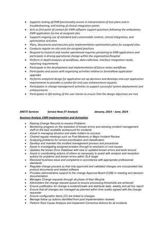  Supports testing of EMR functionality assists in interpretation of test plans and in
troubleshooting; and testing of clinical integration points
 Acts as first point of contact for EMR software support questions following the ambulatory
EMR application Go-live at assigned sites
 Supports ongoing use of standard and customizable content, clinical integration, and
optimization activities
 Plans, documents and executes post-implementation optimization plans for assigned sites.
 Conducts regular on-site visits for assigned practices
 Respond to research and resolve operational inquiries pertaining to EMR applications and
participate in driving operational change within the organization/hospital
 Perform in-depth analyses of workflows, data collection, interface integration needs,
reporting requirements
 Participate in the development and implementation of future states workflows
 Participates and assists with organizing activities relative to ServiceNow application
upgrades
 Performs analytical design for application set-up decisions and develops end-user application
requirements to provides a conduit for end-user enhancement requests
 Participates in change management activities to support successful system deployments and
enhancements
 Participates in QA testing of the user stories to ensure that the design objectives are met
ARETE Services Service Now (IT Analyst) January, 2014 – June, 2014
Business Analyst, EMR Implementation and Activation
 Raising Change Records to resolve Problems
 Monitoring progress on the resolution of known errors and advising incident management
staff on the best available workaround for incidents
 Assist in managing situation and stake holders to success
 Chaired regular meetings such as Post Mortems or Major incident Review
 Analysing problems for correct prioritization and classification
 Develop and maintain the incident management process and procedures
 Assist in investigating assigned problem through to resolution or root causes
 Updates the known Error Database with new or updated known errors and work around
 Assist in coordinating actions of others as necessary to assist with analysis and resolution
actions for problems and known errors within SLA target
 Resolved business issue and complaints in accordance with appropriate professional
standards
 Regulate change process so that only approved and validated changes are incorporated into
product documents and related software
 Provides administrative support to the change Approval Board (CAB) in meeting and decision
documentation
 Manages Change requests through all phase of their lifecycle
 Administers the change request queue to ensure processing thresholds are achieved
 Ensure justification for change is evident/create and distribute daily, weekly and ad hoc report
 Ensure that all changes are managed as planned within time scales agreed with the change
requester
 Ensure configuration items (CI) are linked to changes
 Manage follow up actions identified from post implementation reviews
 Perform Root Cause Analysis and implement Corrective Actions for all incidents
 