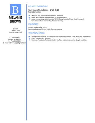 EDUCATION
TECHNICAL SKILLS
Buffalo State College, 2014
Bachelors Degree of Arts in Public Communications
 Strong Computer skills including, but not limited to Publisher, Excel, Word and Power Point
 Event management Software
 Business Facebook, Twitter, LinkedIn, YouTube accounts as well as Google Analytics
MELANIE
BROWN
B
EVENTS
MARKETING
PUBLIC RELATIONS
41 Sterling Ave
Buffalo, NY 14216
T - 716.830.4581
E - melaniebrown1121@gmail.com
RELATED EXPERIENCE
Town Square Media Station 1/13– 5/13
Promotions Intern
 Maintain and monitor all social media platforms
 Assist with creating prize packages for WYRK winners.
 Assist in organizing station events: WYRK Spring Acoustic Show, World’s Largest
Yard Sale, Buffalo Beer on Tap, Taste of Country.
 