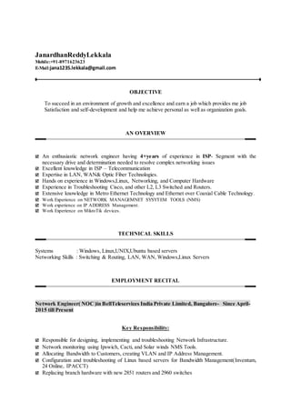 JanardhanReddyLekkala
Mobile:+91-8971623623
E-Mail:jana1235.lekkala@gmail.com
OBJECTIVE
To succeed in an environment of growth and excellence and earn a job which provides me job
Satisfaction and self-development and help me achieve personal as well as organization goals.
AN OVERVIEW
 An enthusiastic network engineer having 4+years of experience in ISP- Segment with the
necessary drive and determination needed to resolve complex networking issues
 Excellent knowledge in ISP – Telecommunication
 Expertise in LAN, WAN& Optic Fiber Technologies.
 Hands on experience in Windows,Linux, Networking, and Computer Hardware
 Experience in Troubleshooting Cisco, and other L2, L3 Switched and Routers.
 Extensive knowledge in Metro Ethernet Technology and Ethernet over Coaxial Cable Technology.
 Work Experience on NETWORK MANAGEMNET SYSYTEM TOOLS (NMS)
 Work experience on IP ADDRESS Management.
 Work Experience on MikroTik devices.
TECHNICAL SKILLS
Systems : Windows, Linux,UNIX,Ubuntu based servers
Networking Skills : Switching & Routing, LAN, WAN, Windows,Linux Servers
EMPLOYMENT RECITAL
Network Engineer( NOC)in BellTeleservices India Private Limited, Bangalore- Since April-
2015 till Present
Key Responsibility:
 Responsible for designing, implementing and troubleshooting Network Infrastructure.
 Network monitoring using Ipswich, Cacti, and Solar winds NMS Tools.
 Allocating Bandwidth to Customers, creating VLAN and IP Address Management.
 Configuration and troubleshooting of Linux based servers for Bandwidth Management(Inventum,
24 Online, IPACCT)
 Replacing branch hardware with new 2851 routers and 2960 switches
 