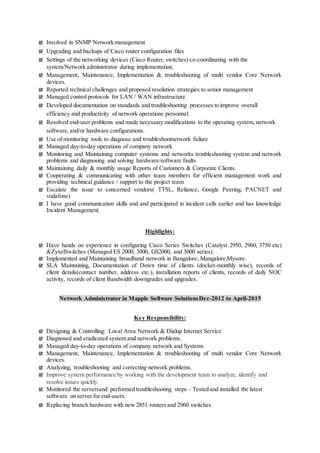  Involved in SNMP Network management
 Upgrading and backups of Cisco router configuration files
 Settings of the networking devices (Cisco Router, switches) co-coordinating with the
system/Network administrator during implementation.
 Management, Maintenance, Implementation & troubleshooting of multi vendor Core Network
devices.
 Reported technical challenges and proposed resolution strategies to senior management
 Managed control protocols for LAN / WAN infrastructure
 Developed documentation on standards and troubleshooting processes to improve overall
efficiency and productivity of network operations personnel.
 Resolved end-user problems and made necessary modifications to the operating system, network
software,and/or hardware configurations.
 Use of monitoring tools to diagnose and troubleshootnetwork failure
 Managed day-to-day operations of company network
 Monitoring and Maintaining computer systems and networks troubleshooting system and network
problems and diagnosing and solving hardware/software faults
 Maintaining daily & monthly usage Reports of Customers & Corporate Clients.
 Cooperating & communicating with other team members for efficient management work and
providing technical guidance / support to the project team
 Escalate the issue to concerned vendors( TTSL, Reliance, Google Peering, PACNET and
vodafone)
 I have good communication skills and and participated in incident calls earlier and has knowledge
Incident Management.
Highlights:
 Have hands on experience in configuring Cisco Series Switches (Catalyst 2950, 2960, 3750 etc)
&ZyxelSwitches (Managed ES 2000, 3000, GS2000, and 3000 series).
 Implemented and Maintaining broadband network in Bangalore, Mangalore,Mysore.
 SLA Maintaining, Documentation of Down time of clients (docket-monthly wise), records of
client details(contact number, address etc.), installation reports of clients, records of daily NOC
activity, records of client Bandwidth downgrades and upgrades.
Network Administrator in Mapple Software SolutionsDec-2012 to April-2015
Key Responsibility:
 Designing & Controlling: Local Area Network & Dialup Internet Service
 Diagnosed and eradicated system and network problems.
 Managed day-to-day operations of company network and Systems
 Management, Maintenance, Implementation & troubleshooting of multi vendor Core Network
devices.
 Analyzing, troubleshooting and correcting network problems.
 Improve system performance by working with the development team to analyze, identify and
resolve issues quickly.
 Monitored the serversand performed troubleshooting steps – Tested and installed the latest
software on server for end-users.
 Replacing branch hardware with new 2851 routers and 2960 switches
 