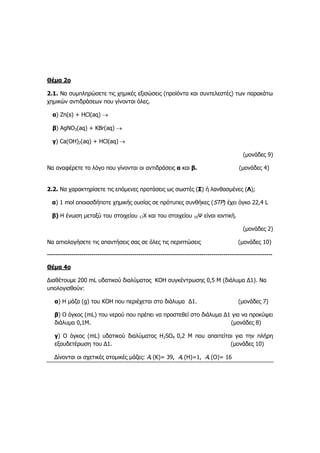 Θέμα 2ο
2.1. Να συμπληρώσετε τις χημικές εξισώσεις (προϊόντα και συντελεστές) των παρακάτω
χημικών αντιδράσεων που γίνονται όλες.
α) Ζn(s) + HCl(aq) 
β) AgNO3(aq) + KBr(aq) 
γ) Ca(ΟΗ)2(aq) + ΗCl(aq) 
(μονάδες 9)
Να αναφέρετε το λόγο που γίνονται οι αντιδράσεις α και β. (μονάδες 4)
2.2. Να χαρακτηρίσετε τις επόμενες προτάσεις ως σωστές (Σ) ή λανθασμένες (Λ);
α) 1 mol οποιασδήποτε χημικής ουσίας σε πρότυπες συνθήκες (STP) έχει όγκο 22,4 L
β) Η ένωση μεταξύ του στοιχείου 17Χ και του στοιχείου 19Ψ είναι ιοντική.
(μονάδες 2)
Να αιτιολογήσετε τις απαντήσεις σας σε όλες τις περιπτώσεις (μονάδες 10)
---------------------------------------------------------------------------------------------------------------
Θέμα 4ο
Διαθέτουμε 200 mL υδατικού διαλύματος KΟΗ συγκέντρωσης 0,5 Μ (διάλυμα Δ1). Να
υπολογισθούν:
α) Η μάζα (g) του KΟΗ που περιέχεται στο διάλυμα Δ1. (μονάδες 7)
β) Ο όγκος (mL) του νερού που πρέπει να προστεθεί στο διάλυμα Δ1 για να προκύψει
διάλυμα 0,1Μ. (μονάδες 8)
γ) Ο όγκος (mL) υδατικού διαλύματος H2SO4 0,2 Μ που απαιτείται για την πλήρη
εξουδετέρωση του Δ1. (μονάδες 10)
Δίνονται οι σχετικές ατομικές μάζες: Ar (K)= 39, Ar (H)=1, Ar (O)= 16
 