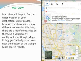 MAP VIEW
Map view will help to find out
exact location of your
destination. But of course,
because they have used many
different sources for this data,
there are a lot of companies on
there. So if you haven't
configured your Google Maps
listing, you're likely to be down
near the bottom of the Google
Maps search results.
 