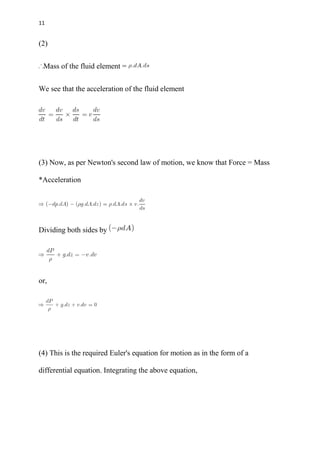 11
(2)
Mass of the fluid element =
We see that the acceleration of the fluid element
(3) Now, as per Newton's second law of motion, we know that Force = Mass
*Acceleration
Dividing both sides by
or,
(4) This is the required Euler's equation for motion as in the form of a
differential equation. Integrating the above equation,
 