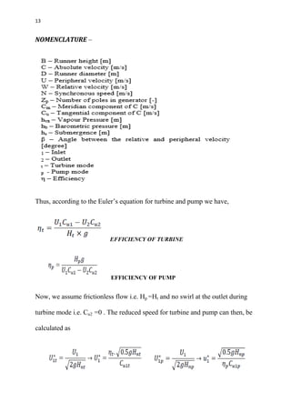 13
NOMENCLATURE –
Thus, according to the Euler’s equation for turbine and pump we have,
EFFICIENCY OF TURBINE
EFFICIENCY OF PUMP
Now, we assume frictionless flow i.e. Hp =Ht and no swirl at the outlet during
turbine mode i.e. Cu2 =0 . The reduced speed for turbine and pump can then, be
calculated as
 