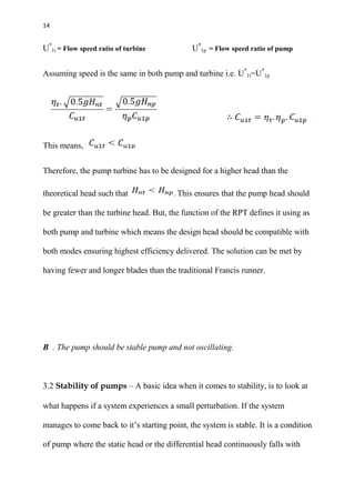 14
U*
1t = Flow speed ratio of turbine U*
1p = Flow speed ratio of pump
Assuming speed is the same in both pump and turbine i.e. U*
1t=U*
1p
This means,
Therefore, the pump turbine has to be designed for a higher head than the
theoretical head such that . This ensures that the pump head should
be greater than the turbine head. But, the function of the RPT defines it using as
both pump and turbine which means the design head should be compatible with
both modes ensuring highest efficiency delivered. The solution can be met by
having fewer and longer blades than the traditional Francis runner.
B . The pump should be stable pump and not oscillating.
3.2 Stability of pumps – A basic idea when it comes to stability, is to look at
what happens if a system experiences a small perturbation. If the system
manages to come back to it’s starting point, the system is stable. It is a condition
of pump where the static head or the differential head continuously falls with
 