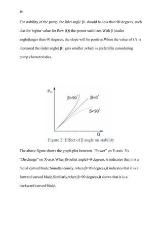 16
For stability of the pump, the inlet angle β1 should be less than 90 degrees. such
that for higher value for flow (Q) the power stabilizes.With β (outlet
angle)larger than 90 degrees, the slope will be positive.When the value of U1 is
increased the (inlet angle) β1 gets smaller ,which is preferable considering
pump characteristics.
The above figure shows the graph plot between “Power” on Y-axis Vs
“Discharge” on X-axis.When β(outlet angle)=0 degrees, it indicates that it is a
radial curved blade.Simultaneously, when β>90 degrees,it indicates that it is a
forward curved blade.Similarly,when β<90 degrees,it shows that it is a
backward curved blade.
 