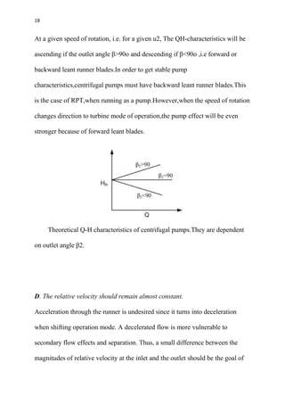 18
At a given speed of rotation, i.e. for a given u2, The QH-characteristics will be
ascending if the outlet angle β>90o and descending if β<90o ,i.e forward or
backward leant runner blades.In order to get stable pump
characteristics,centrifugal pumps must have backward leant runner blades.This
is the case of RPT,when running as a pump.However,when the speed of rotation
changes direction to turbine mode of operation,the pump effect will be even
stronger because of forward leant blades.
Theoretical Q-H characteristics of centrifugal pumps.They are dependent
on outlet angle β2.
D. The relative velocity should remain almost constant.
Acceleration through the runner is undesired since it turns into deceleration
when shifting operation mode. A decelerated flow is more vulnerable to
secondary flow effects and separation. Thus, a small difference between the
magnitudes of relative velocity at the inlet and the outlet should be the goal of
 