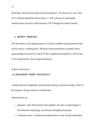 19
the design, which can be achieved by increasing U1. To increase U1, the value
of U1 reduced should be chosen near to 1. This value gives steep pump
characteristics and just a small increase of W1 through the runner channel.
3. DESIGN PROCESS -
The first choice in the design process is to find a suitable existing plant site that
can be used as a starting point. The power plant should have a turbine with a
speed number between 0.27 and 0.35.The available head and flow is 270 m and
4 m3/s respectively (From input parameters)

A.Main Dimensions
4.1 MAXIMUM PUMP EFFICIENCY –
A pump does not completely convert kinetic energy to pressure energy. Some of
the energy is always internal or external lost.
Internal losses are
 hydraulic - like disk friction in the impeller, loss due to rapid change in
flow direction and change in velocities throughout the pump
 volumetric losses - internal recirculation due to wear in rings and bushes
 