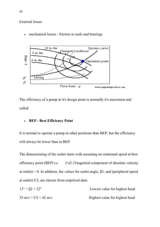 20
External losses
 mechanical losses - friction in seals and bearings
The efficiency of a pump at it's design point is normally it's maximum and
called
 BEP - Best Efficiency Point
It is normal to operate a pump in other positions than BEP, but the efficiency
will always be lower than in BEP.
The dimensioning of the outlet starts with assuming no rotational speed at best
efficiency point (BEP) i.e Cu2 (Tangential component of absolute velocity
at outlet) = 0. In addition, the values for outlet angle, β2, and (peripheral speed
at outlet) U2, are chosen from empirical data:
13° < β2 < 22° Lowest value for highest head
35 m/s < U2 < 42 m/s Highest value for highest head
 
