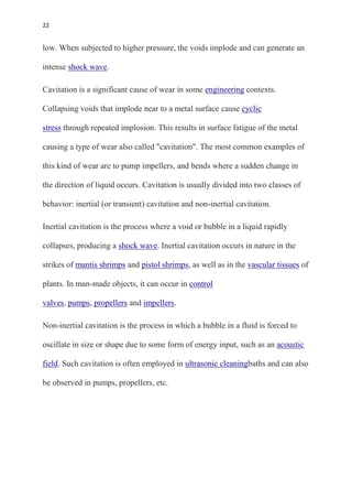 22
low. When subjected to higher pressure, the voids implode and can generate an
intense shock wave.
Cavitation is a significant cause of wear in some engineering contexts.
Collapsing voids that implode near to a metal surface cause cyclic
stress through repeated implosion. This results in surface fatigue of the metal
causing a type of wear also called "cavitation". The most common examples of
this kind of wear are to pump impellers, and bends where a sudden change in
the direction of liquid occurs. Cavitation is usually divided into two classes of
behavior: inertial (or transient) cavitation and non-inertial cavitation.
Inertial cavitation is the process where a void or bubble in a liquid rapidly
collapses, producing a shock wave. Inertial cavitation occurs in nature in the
strikes of mantis shrimps and pistol shrimps, as well as in the vascular tissues of
plants. In man-made objects, it can occur in control
valves, pumps, propellers and impellers.
Non-inertial cavitation is the process in which a bubble in a fluid is forced to
oscillate in size or shape due to some form of energy input, such as an acoustic
field. Such cavitation is often employed in ultrasonic cleaningbaths and can also
be observed in pumps, propellers, etc.
 