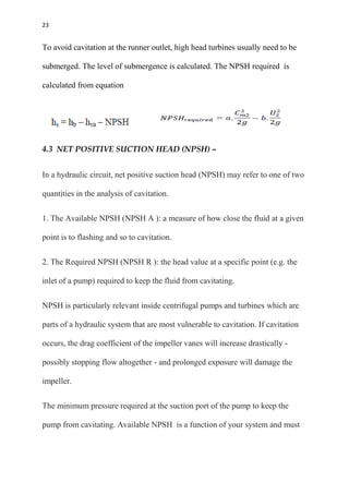 23
To avoid cavitation at the runner outlet, high head turbines usually need to be
submerged. The level of submergence is calculated. The NPSH required is
calculated from equation
4.3 NET POSITIVE SUCTION HEAD (NPSH) –
In a hydraulic circuit, net positive suction head (NPSH) may refer to one of two
quantities in the analysis of cavitation.
1. The Available NPSH (NPSH A ): a measure of how close the fluid at a given
point is to flashing and so to cavitation.
2. The Required NPSH (NPSH R ): the head value at a specific point (e.g. the
inlet of a pump) required to keep the fluid from cavitating.
NPSH is particularly relevant inside centrifugal pumps and turbines which are
parts of a hydraulic system that are most vulnerable to cavitation. If cavitation
occurs, the drag coefficient of the impeller vanes will increase drastically -
possibly stopping flow altogether - and prolonged exposure will damage the
impeller.
The minimum pressure required at the suction port of the pump to keep the
pump from cavitating. Available NPSH is a function of your system and must
 