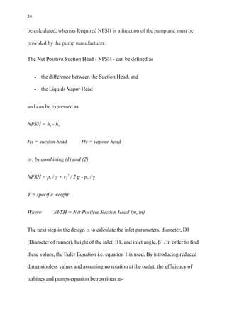24
be calculated, whereas Required NPSH is a function of the pump and must be
provided by the pump manufacturer.
The Net Positive Suction Head - NPSH - can be defined as
 the difference between the Suction Head, and
 the Liquids Vapor Head
and can be expressed as
NPSH = hs - hv
Hs = suction head Hv = vapour head
or, by combining (1) and (2)
NPSH = ps / γ + vs
2
/ 2 g - pv / γ
Y = specific weight
Where NPSH = Net Positive Suction Head (m, in)
The next step in the design is to calculate the inlet parameters, diameter, D1
(Diameter of runner), height of the inlet, B1, and inlet angle, β1. In order to find
these values, the Euler Equation i.e. equation 1 is used. By introducing reduced
dimensionless values and assuming no rotation at the outlet, the efficiency of
turbines and pumps equation be rewritten as-
 