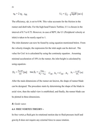 25
The efficiency, ηh, is set to 0.96. This value accounts for the friction in the
runner and draft tube. For the high head Francis Turbine, U1 is chosen in the
interval of 0.7 to 0.75. However, in case of RPT, the U1 (Peripheral velocity at
inlet) is taken to be nearly equal to 1.
The inlet diameter can now be found by using equation mentioned below. From
the velocity triangle, the expression for the inlet angle can be derived . The
value for Cm1 in is calculated by using the continuity equation . Assuming
minimal acceleration of 10% in the runner, the inlet height is calculated by
using equation-
After the main dimensions of the runner are known, the shape of runner blade
can be designed. The procedure starts by determining the shape of the blade in
axial view, then the radial view is established, and finally, the runner blade can
be plotted in three dimensions.
B. Guide vanes
4.4 FREE VORTEX THEORY –
In free vortex,a fluid gets its rotational motion due to fluid pressure itself and
gravity.It does not require any external force to cause rotation.
 