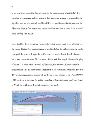 26
In a centrifugal pump,the flow of water in the pump casing after it is left the
impeller is considered as free vortex.In free vortex,no energy is imparted to the
liquid in rotation,and as such total head H in bernoullis equation is constant for
all stream lines.In free vortex,the torque remains constant as there is no external
force coming into action.
Since the flow from the guide vanes outlet to the runner inlet is not affected by
the runner blades, free vortex theory is used to define the velocities in the guide
vane path. In general, longer the guide vane, better the directed path of water
but it also results in more friction loses. Hence, suitable length with overlapping
of about 12% need to be selected. Afterwards, the number of guide vanes is
selected such that no water enters the runner in its full closed condition. For the
RPT design, appropriate number of guide vanes was chosen to be 17 and NACA
4415 profile was selected for guide vane shape. The guide vane shaft was fixed
at 2/3 of the guide vane length from guide vane outlet.
 