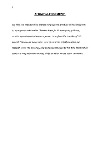 3
ACKNOWLEDGEMENT:
We take this opportunity to express our profound gratitude and deep regards
to my supervisor Dr Subhas Chandra Rana for his exemplary guidance,
monitoring and constant encouragement throughout the duration of this
project. His valuable suggestions were of immense help throughout our
research work. The blessings, help and guidance given by him time to time shall
carry us a long way in the journey of life on which we are about to embark.
 