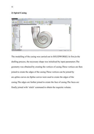 31
2) Spiral Casing
The modelling of the casing was carried out in SOLIDWORKS.At first,in the
drafting process, the necessary shape was initialised by input parameters.The
geometry was obtained by creating the vertices of casing.These vertices are then
joined to create the edges of the casing.These vertices can be joined by
arc,spline curves etc.Spilne curves were used to create the edges of the
casing.The edges are further joined to create the face of casing.The faces are
finally joined with ‘stitch’ command to obtain the requisite volume.
 
