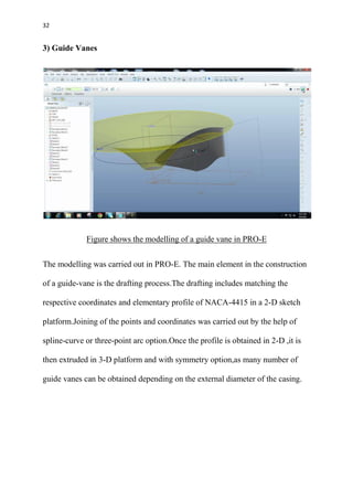 32
3) Guide Vanes
Figure shows the modelling of a guide vane in PRO-E
The modelling was carried out in PRO-E. The main element in the construction
of a guide-vane is the drafting process.The drafting includes matching the
respective coordinates and elementary profile of NACA-4415 in a 2-D sketch
platform.Joining of the points and coordinates was carried out by the help of
spline-curve or three-point arc option.Once the profile is obtained in 2-D ,it is
then extruded in 3-D platform and with symmetry option,as many number of
guide vanes can be obtained depending on the external diameter of the casing.
 