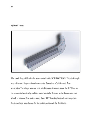 33
4) Draft tube:
The modelling of Draft tube was carried out in SOLIDWORKS. The draft angle
was taken as 5 degrees,in order to avoid formation of eddies and flow
separation.The shape was not restricted to cone-frustum ,since the RPT has to
be assembled vertically and the water has to be drained to the lower reservoir
which is situated few metres away from RPT housing.Instead, a rectangular-
frustum shape was chosen for the outlet portion of the draft tube.
 