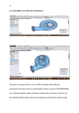 34
6.1 ASSEMBLY OF THE RPT HOUSING:
The above two figure shows views of RPT assembly from different
projections.The parts,which are individually created as parts in SOLIDWORKS
are combined together under assembly command.We can easily switch to any
part and the drafted model can then be separately analysed.For analysis using
 