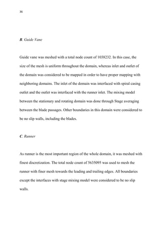 36
B. Guide Vane
Guide vane was meshed with a total node count of 1038232. In this case, the
size of the mesh is uniform throughout the domain, whereas inlet and outlet of
the domain was considered to be mapped in order to have proper mapping with
neighboring domains. The inlet of the domain was interfaced with spiral casing
outlet and the outlet was interfaced with the runner inlet. The mixing model
between the stationary and rotating domain was done through Stage averaging
between the blade passages. Other boundaries in this domain were considered to
be no slip walls, including the blades.
C. Runner
As runner is the most important region of the whole domain, it was meshed with
finest discretization. The total node count of 5635095 was used to mesh the
runner with finer mesh towards the leading and trailing edges. All boundaries
except the interfaces with stage mixing model were considered to be no slip
walls.
 