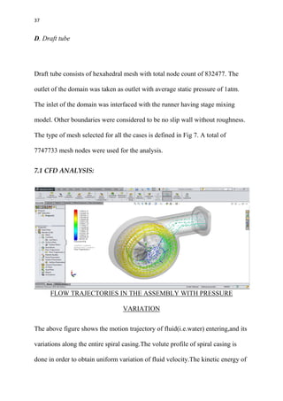 37
D. Draft tube
Draft tube consists of hexahedral mesh with total node count of 832477. The
outlet of the domain was taken as outlet with average static pressure of 1atm.
The inlet of the domain was interfaced with the runner having stage mixing
model. Other boundaries were considered to be no slip wall without roughness.
The type of mesh selected for all the cases is defined in Fig 7. A total of
7747733 mesh nodes were used for the analysis.
7.1 CFD ANALYSIS:
FLOW TRAJECTORIES IN THE ASSEMBLY WITH PRESSURE
VARIATION
The above figure shows the motion trajectory of fluid(i.e.water) entering,and its
variations along the entire spiral casing.The volute profile of spiral casing is
done in order to obtain uniform variation of fluid velocity.The kinetic energy of
 