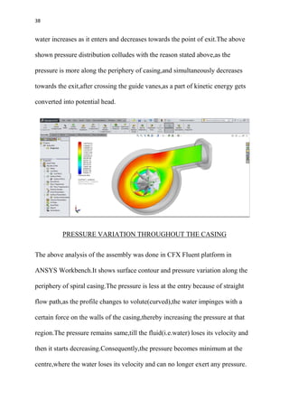 38
water increases as it enters and decreases towards the point of exit.The above
shown pressure distribution colludes with the reason stated above,as the
pressure is more along the periphery of casing,and simultaneously decreases
towards the exit,after crossing the guide vanes,as a part of kinetic energy gets
converted into potential head.
PRESSURE VARIATION THROUGHOUT THE CASING
The above analysis of the assembly was done in CFX Fluent platform in
ANSYS Workbench.It shows surface contour and pressure variation along the
periphery of spiral casing.The pressure is less at the entry because of straight
flow path,as the profile changes to volute(curved),the water impinges with a
certain force on the walls of the casing,thereby increasing the pressure at that
region.The pressure remains same,till the fluid(i.e.water) loses its velocity and
then it starts decreasing.Consequently,the pressure becomes minimum at the
centre,where the water loses its velocity and can no longer exert any pressure.
 