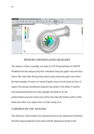 39
PRESSURE VARIATION ALONG THE BLADES
The analysis of above assembly was done in CFX Fluent platform of ANSYS
Workbench.In this analysis,only flow simulation along the guide vanes has been
shown.The water after flowing from spiral casing enters the guide vanes.Since
the main mandate of water is to rotate th guide vanes,it can be done by force of
impact.The pressure distribution along the top surface of the blade is uniform
and same(assuming that the water impinges the blade on its top
surface).Hence,pressure in this area will be more than the bottom surface of the
blade,since there is no impact force of water acting on it.
7.2 RESULTS OF CFD ANALYSIS-
The efficiency of this turbine was measured based on the output power obtained
from the torque produced on the runner and the input power based on the
 
