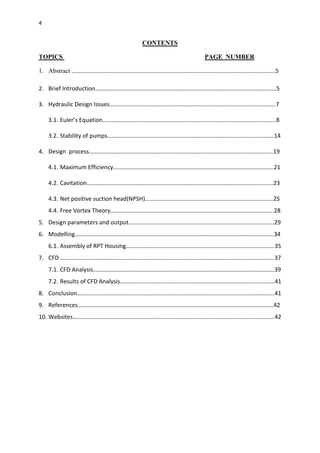 4
CONTENTS
TOPICS PAGE NUMBER
1. Abstract ………………………………………………………………………………………………………………………..5
2. Brief Introduction…………………………………………………………………………………………………….…….5
3. Hydraulic Design Issues………………………………………………………………………………………………….7
3.1. Euler’s Equation………………………………………………………………………………………………………8
3.2. Stability of pumps……………………………………………………………………………..…….…………….14
4. Design process…………………………………………………………………………………………………………….19
4.1. Maximum Efficiency………………………………………………………………………………….….……….21
4.2. Cavitation……………………………………………..……………………………………………………...…..….23
4.3. Net positive suction head(NPSH)……………………….………………………………………..….….…25
4.4. Free Vortex Theory………………………………………………………………………………………………..28
5. Design parameters and output……………………………………………………………………………………..29
6. Modelling……………………………………………………………………………………………………………………..34
6.1. Assembly of RPT Housing……………………………………………………………………………………….35
7. CFD ……………………………………………………………………………………………………………………………...37
7.1. CFD Analysis…………………………………………………………………………………………………………..39
7.2. Results of CFD Analysis…………………………………………………………………………………………..41
8. Conclusion…………………………………………………………………………………………………………………….41
9. References……………………………………………………………………………………………………………………42
10. Websites……………………………………………………………………………………………………………………….42
 