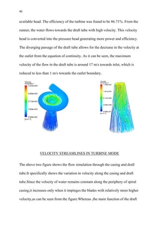 40
available head. The efficiency of the turbine was found to be 86.71%. From the
runner, the water flows towards the draft tube with high velocity. This velocity
head is converted into the pressure head generating more power and efficiency.
The diverging passage of the draft tube allows for the decrease in the velocity at
the outlet from the equation of continuity. As it can be seen, the maximum
velocity of the flow in the draft tube is around 17 m/s towards inlet, which is
reduced to less than 1 m/s towards the outlet boundary.
VELOCITY STREAMLINES IN TURBINE MODE
The above two figure shows the flow simulation through the casing and draft
tube.It specifically shows the variation in velocity along the casing and draft
tube.Since the velocity of water remains constant along the periphery of spiral
casing,it increases only when it impinges the blades with relatively more higher
velocity,as can be seen from the figure.Whereas ,the main function of the draft
 