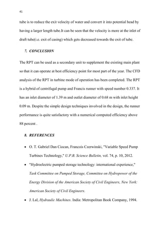 41
tube is to reduce the exit velocity of water and convert it into potential head by
having a larger length tube.It can be seen that the velocity is more at the inlet of
draft tube(i.e. exit of casing) which gets decreased towards the exit of tube.
7. CONCLUSION
The RPT can be used as a secondary unit to supplement the existing main plant
so that it can operate at best efficiency point for most part of the year. The CFD
analysis of the RPT in turbine mode of operation has been completed. The RPT
is a hybrid of centrifugal pump and Francis runner with speed number 0.337. It
has an inlet diameter of 1.39 m and outlet diameter of 0.68 m with inlet height
0.09 m. Despite the simple design techniques involved in the design, the runner
performance is quite satisfactory with a numerical computed efficiency above
88 percent .
8. REFERENCES
 O. T. Gabriel Dan Ciocan, Francois Czerwinski, "Variable Speed Pump
Turbines Technology," U.P.B. Science Bulletin, vol. 74, p. 10, 2012.
 "Hydroelectric pumped storage technology: international experience,"
Task Committee on Pumped Storage, Committee on Hydropower of the
Energy Division of the American Society of Civil Engineers, New York:
American Society of Civil Engineers.
 J. Lal, Hydraulic Machines. India: Metropolitan Book Company, 1994.
 