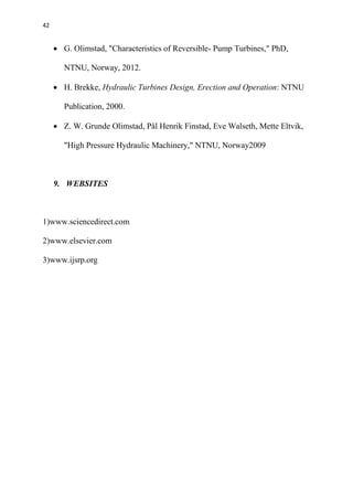 42
 G. Olimstad, "Characteristics of Reversible- Pump Turbines," PhD,
NTNU, Norway, 2012.
 H. Brekke, Hydraulic Turbines Design, Erection and Operation: NTNU
Publication, 2000.
 Z. W. Grunde Olimstad, Pål Henrik Finstad, Eve Walseth, Mette Eltvik,
"High Pressure Hydraulic Machinery," NTNU, Norway2009
9. WEBSITES
1)www.sciencedirect.com
2)www.elsevier.com
3)www.ijsrp.org
 